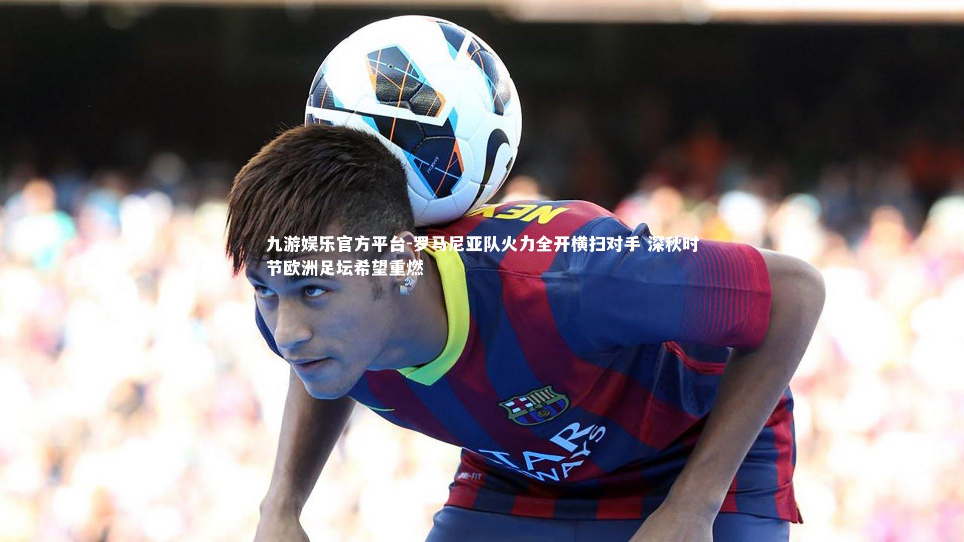 罗马尼亚队火力全开横扫对手 深秋时节欧洲足坛希望重燃